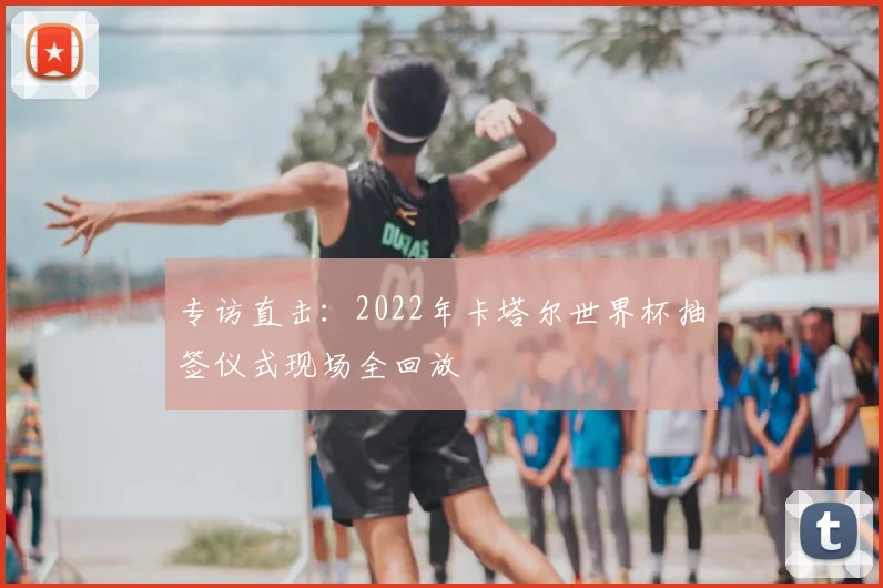 专访直击：2022年卡塔尔世界杯抽签仪式现场全回放