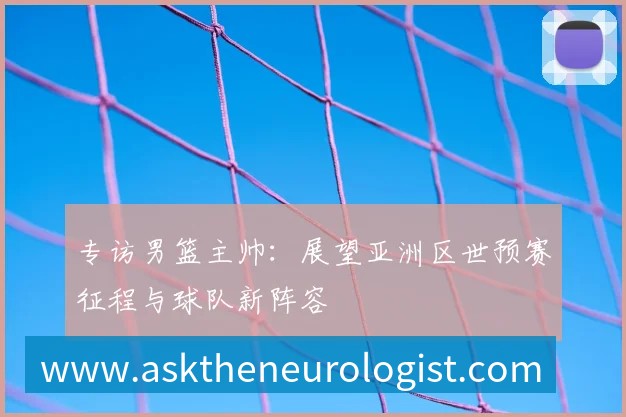 专访男篮主帅：展望亚洲区世预赛征程与球队新阵容